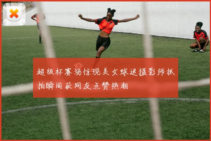 超级杯赛场惊现美女球迷摄影师抓拍瞬间获网友点赞热潮