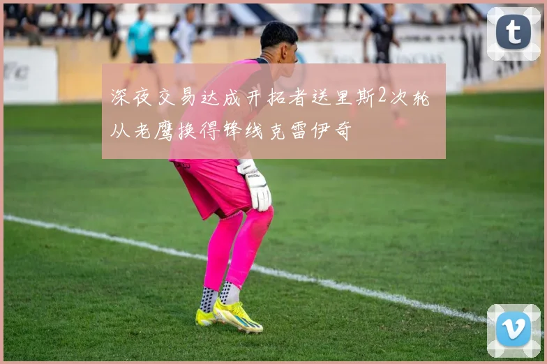 深夜交易达成开拓者送里斯2次轮 从老鹰换得锋线克雷伊奇