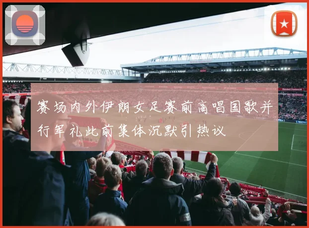 赛场内外伊朗女足赛前高唱国歌并行军礼此前集体沉默引热议