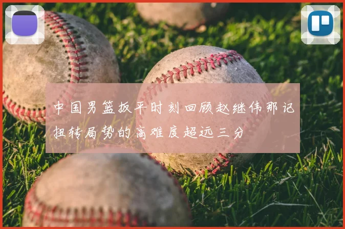 中国男篮扳平时刻回顾赵继伟那记扭转局势的高难度超远三分