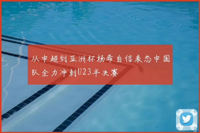 从中超到亚洲杯杨希自信表态中国队全力冲刺U23半决赛