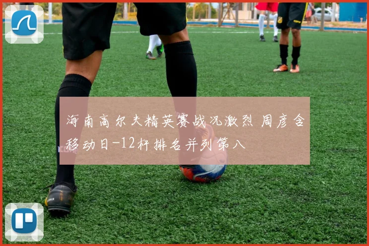 海南高尔夫精英赛战况激烈 周彦含移动日-12杆排名并列第八