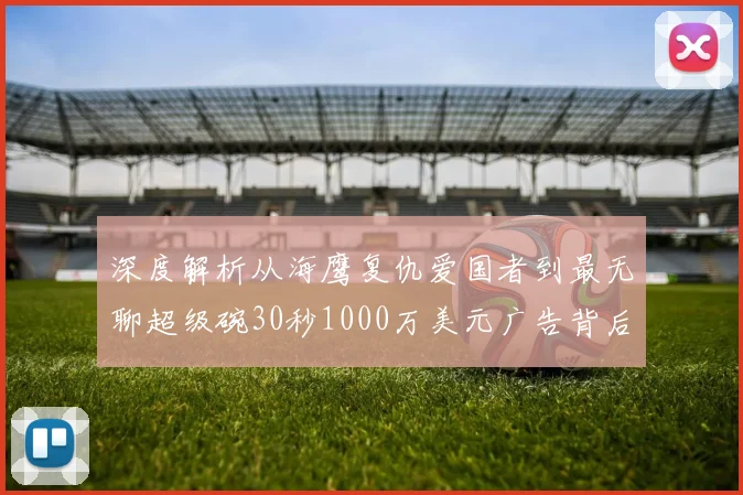 深度解析从海鹰复仇爱国者到最无聊超级碗30秒1000万美元广告背后的商业博弈