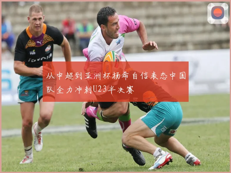 从中超到亚洲杯杨希自信表态中国队全力冲刺U23半决赛