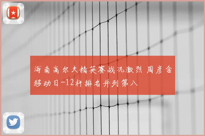 海南高尔夫精英赛战况激烈 周彦含移动日-12杆排名并列第八