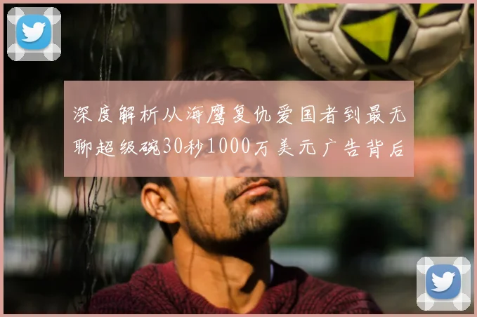 深度解析从海鹰复仇爱国者到最无聊超级碗30秒1000万美元广告背后的商业博弈