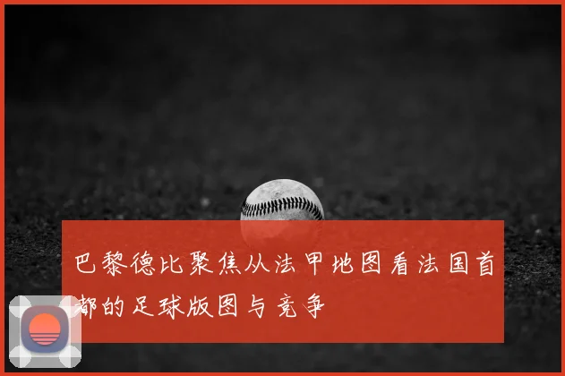 巴黎德比聚焦从法甲地图看法国首都的足球版图与竞争