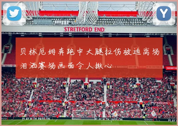 贝林厄姆奔跑中大腿拉伤被迫离场泪洒赛场画面令人揪心