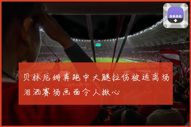 贝林厄姆奔跑中大腿拉伤被迫离场泪洒赛场画面令人揪心