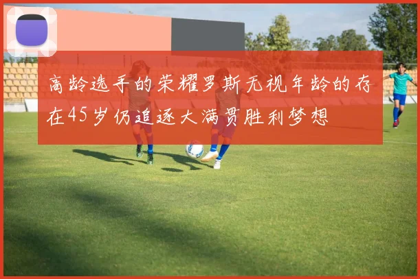 高龄选手的荣耀罗斯无视年龄的存在45岁仍追逐大满贯胜利梦想