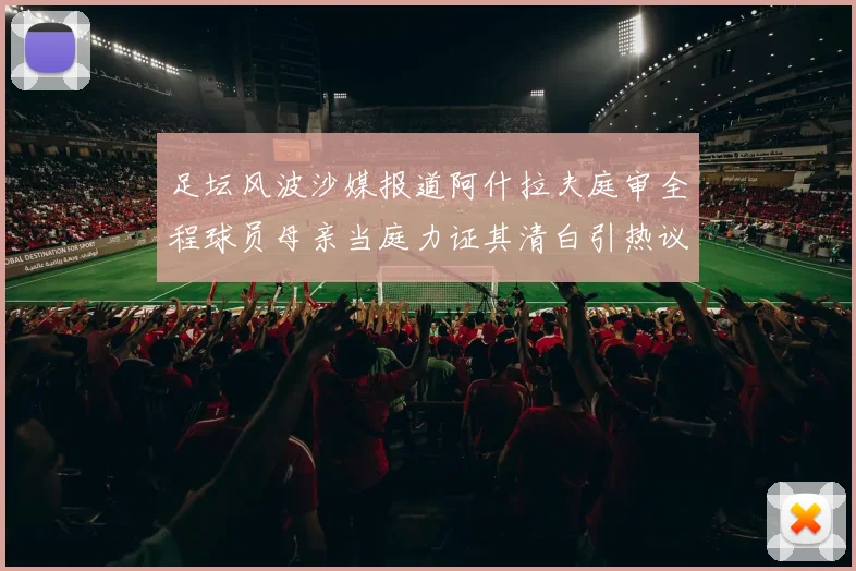 足坛风波沙媒报道阿什拉夫庭审全程球员母亲当庭力证其清白引热议